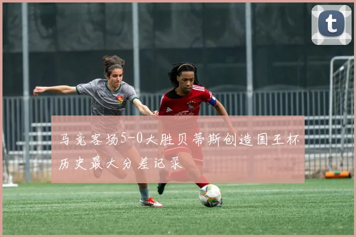 马竞客场5-0大胜贝蒂斯创造国王杯历史最大分差记录