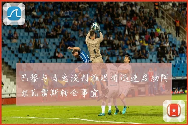 巴黎与马竞谈判推迟将迅速启动阿尔瓦雷斯转会事宜