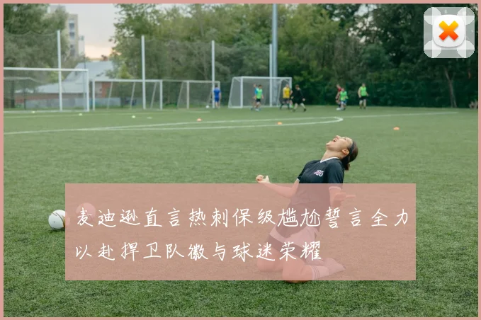 麦迪逊直言热刺保级尴尬誓言全力以赴捍卫队徽与球迷荣耀