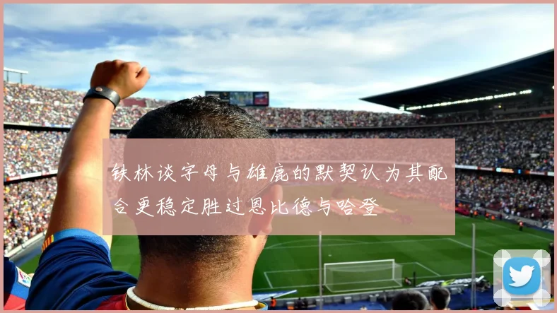 铁林谈字母与雄鹿的默契认为其配合更稳定胜过恩比德与哈登