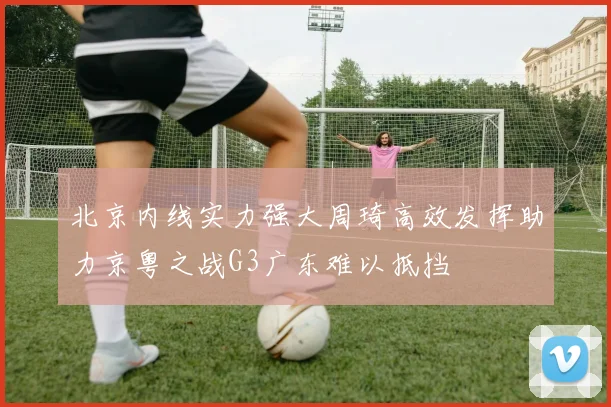 北京内线实力强大周琦高效发挥助力京粤之战G3广东难以抵挡