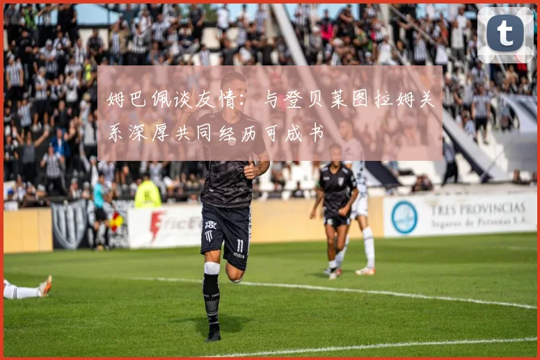 姆巴佩谈友情：与登贝莱图拉姆关系深厚共同经历可成书
