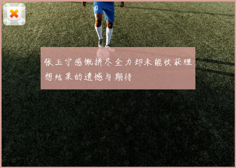 张玉宁感慨拼尽全力却未能收获理想结果的遗憾与期待