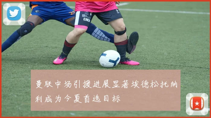 曼联中场引援进展显著埃德松托纳利成为今夏首选目标