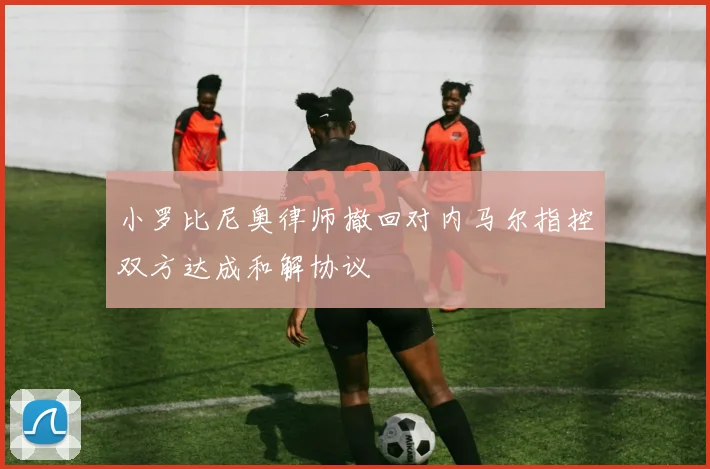 小罗比尼奥律师撤回对内马尔指控双方达成和解协议