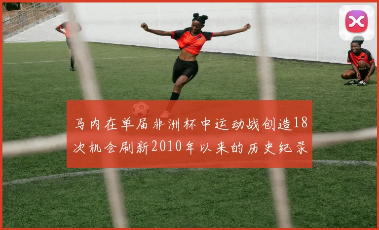 马内在单届非洲杯中运动战创造18次机会刷新2010年以来的历史纪录