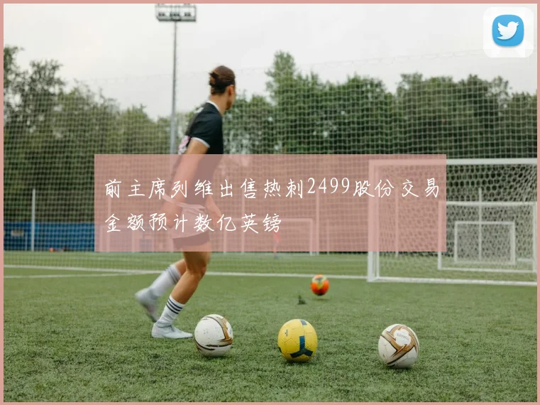 前主席列维出售热刺2499股份交易金额预计数亿英镑