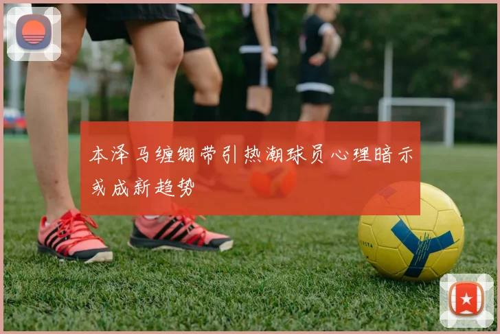 本泽马缠绷带引热潮球员心理暗示或成新趋势