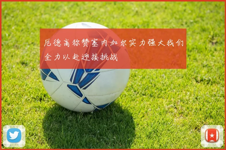 厄德高称赞塞内加尔实力强大我们全力以赴迎接挑战