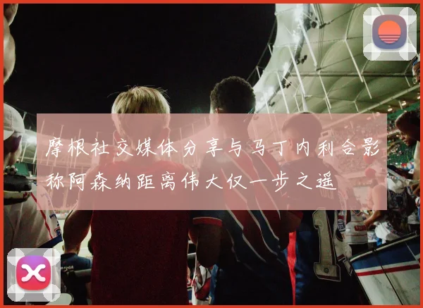 摩根社交媒体分享与马丁内利合影称阿森纳距离伟大仅一步之遥