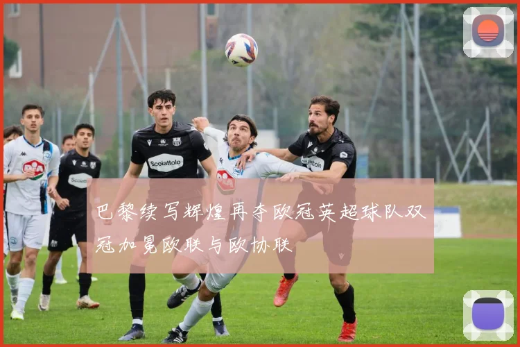 巴黎续写辉煌再夺欧冠英超球队双冠加冕欧联与欧协联