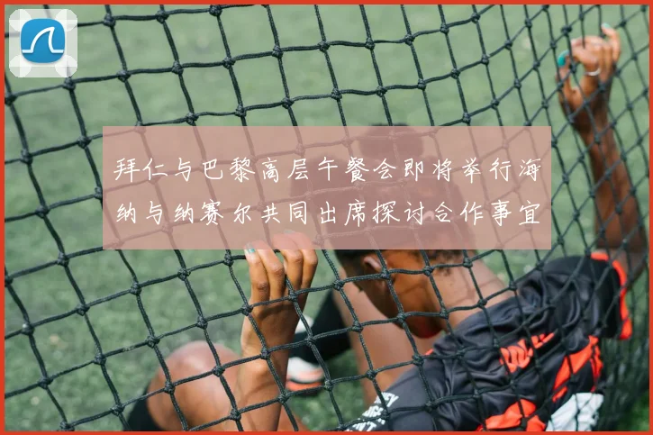 拜仁与巴黎高层午餐会即将举行海纳与纳赛尔共同出席探讨合作事宜
