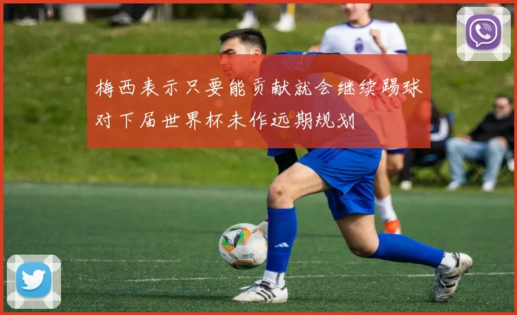 梅西表示只要能贡献就会继续踢球对下届世界杯未作远期规划