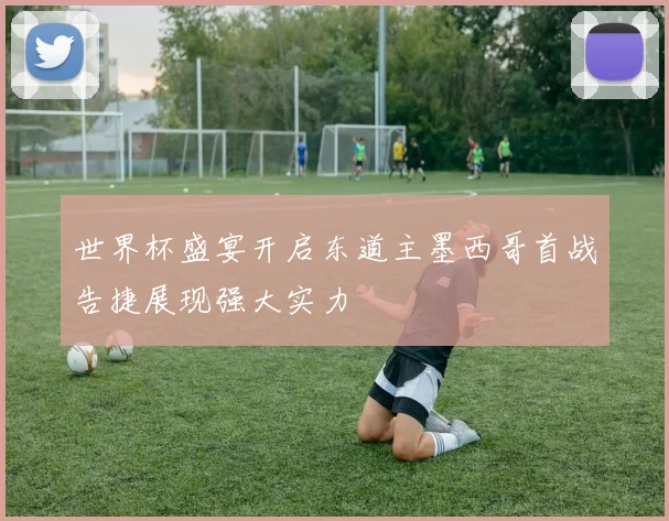 世界杯盛宴开启东道主墨西哥首战告捷展现强大实力