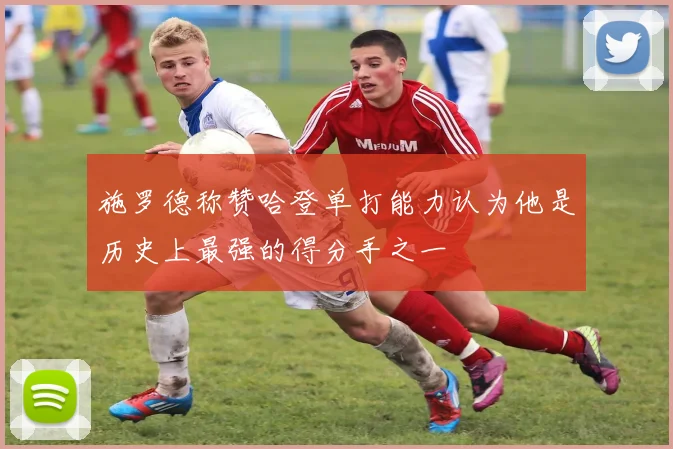 施罗德称赞哈登单打能力认为他是历史上最强的得分手之一