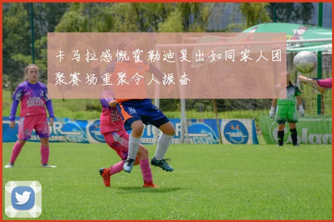 卡马拉感慨霍勒迪复出如同家人团聚赛场重聚令人振奋