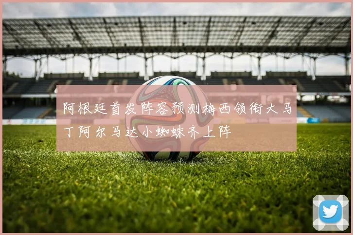 阿根廷首发阵容预测梅西领衔大马丁阿尔马达小蜘蛛齐上阵