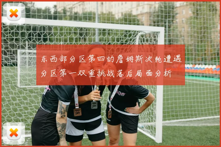 东西部分区第四的詹姆斯次轮遭遇分区第一双重挑战落后局面分析