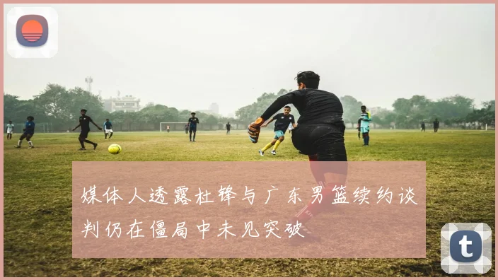 媒体人透露杜锋与广东男篮续约谈判仍在僵局中未见突破