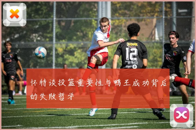 怀特谈投篮重要性与鸭王成功背后的失败哲学
