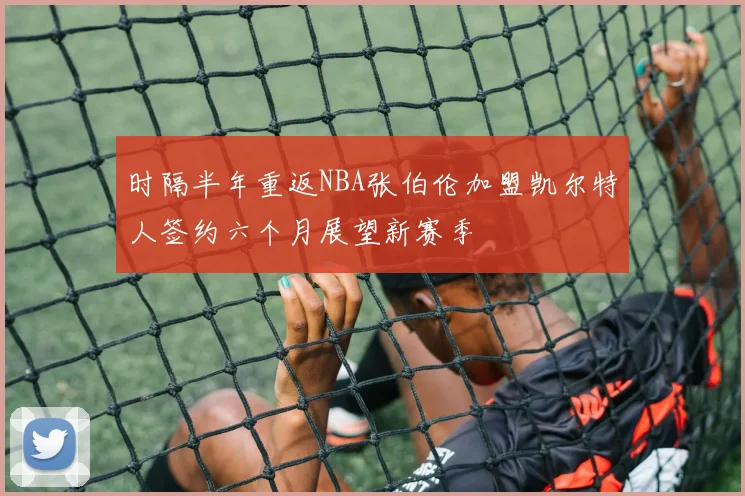 时隔半年重返NBA张伯伦加盟凯尔特人签约六个月展望新赛季