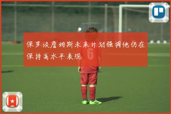 保罗谈詹姆斯未来计划强调他仍在保持高水平表现