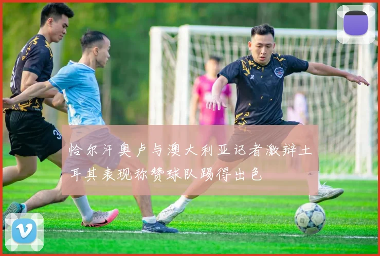 恰尔汗奥卢与澳大利亚记者激辩土耳其表现称赞球队踢得出色