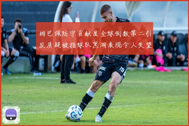 姆巴佩防守贡献度全球倒数第二引发质疑被指球队黑洞表现令人失望