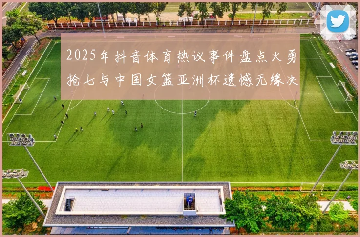 2025年抖音体育热议事件盘点火勇抢七与中国女篮亚洲杯遗憾无缘决赛